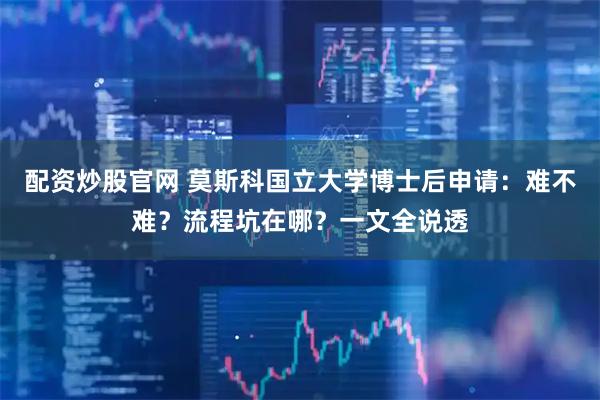 配资炒股官网 莫斯科国立大学博士后申请：难不难？流程坑在哪？一文全说透