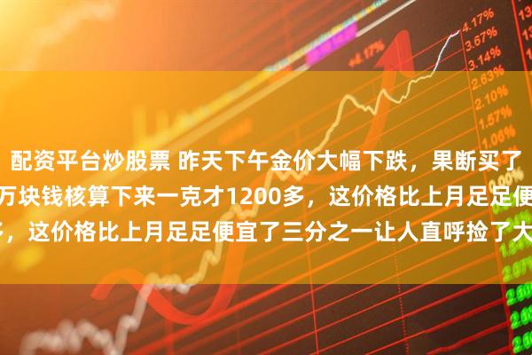 配资平台炒股票 昨天下午金价大幅下跌，果断买了只41克金镯子，不到5万块钱核算下来一克才1200多，这价格比上月足足便宜了三分之一让人直呼捡了大便宜