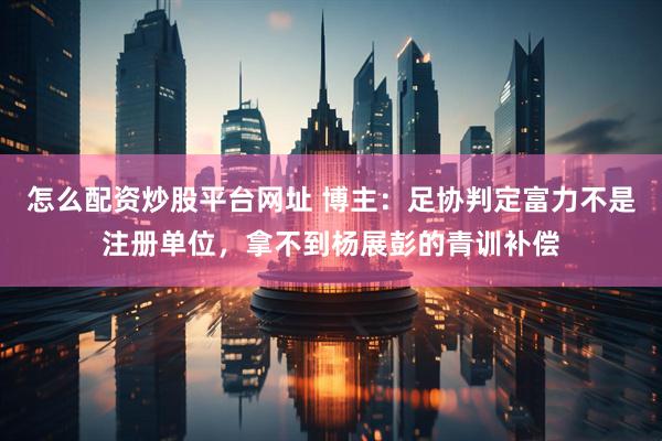 怎么配资炒股平台网址 博主：足协判定富力不是注册单位，拿不到杨展彭的青训补偿