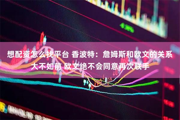 想配资怎么找平台 香波特：詹姆斯和欧文的关系大不如前 欧文绝不会同意再次联手