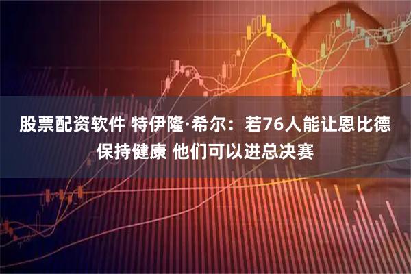 股票配资软件 特伊隆·希尔：若76人能让恩比德保持健康 他们可以进总决赛
